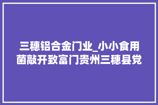 三穗铝合金门业_小小食用菌敲开致富门贵州三穗县党建引领家当成长