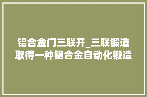 铝合金门三联开_三联锻造取得一种铝合金自动化锻造装配专利自动完成锻造分娩流程减小劳动强度和人工成本