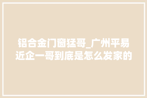 铝合金门窗猛哥_广州平易近企一哥到底是怎么发家的