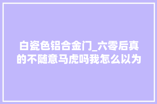 白瓷色铝合金门_六零后真的不随意马虎吗我怎么以为自己活得很幸福呢