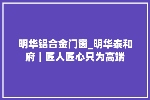 明华铝合金门窗_明华泰和府｜匠人匠心只为高端