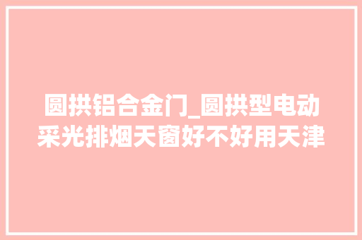 圆拱铝合金门_圆拱型电动采光排烟天窗好不好用天津海瑞达为您分析分析