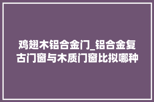 鸡翅木铝合金门_铝合金复古门窗与木质门窗比拟哪种更适合现代复古建筑