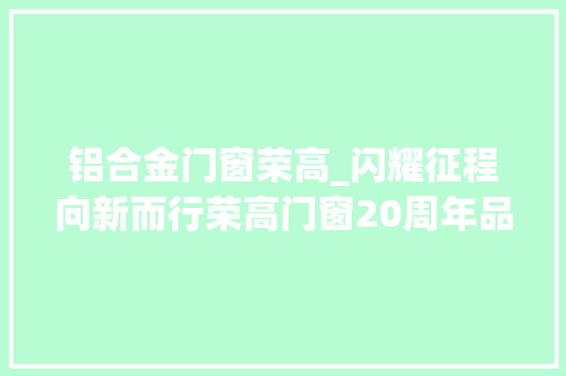 铝合金门窗荣高_闪耀征程向新而行荣高门窗20周年品牌盛典圆满举办