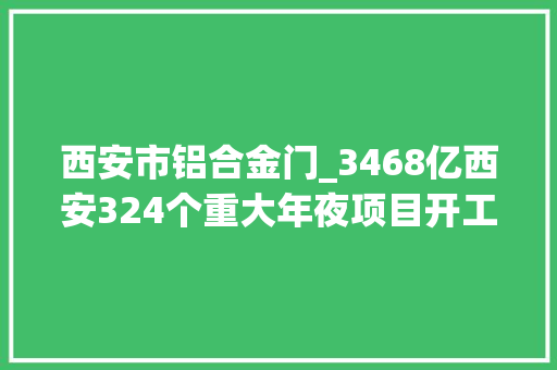 西安市铝合金门_3468亿西安324个重大年夜项目开工培植啦全名单在此