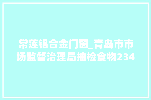 常莲铝合金门窗_青岛市市场监督治理局抽检食物234批次不合格11批次