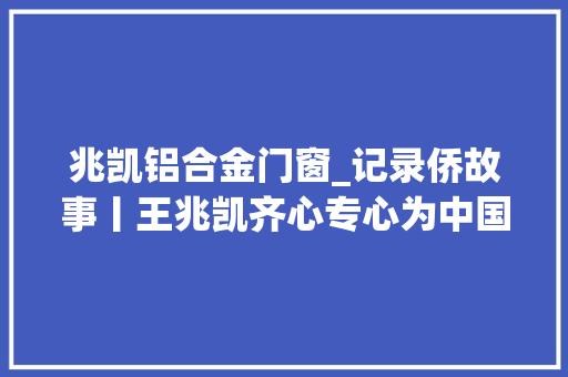 兆凯铝合金门窗_记录侨故事丨王兆凯齐心专心为中国做点事退休后坚持创业