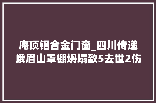 庵顶铝合金门窗_四川传递峨眉山罩棚坍塌致5去世2伤事件查询访问申报3人建议移送司法机关8人建议给予行政处理