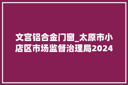 文宫铝合金门窗_太原市小店区市场监督治理局2024年食物抽检公示信息第2期