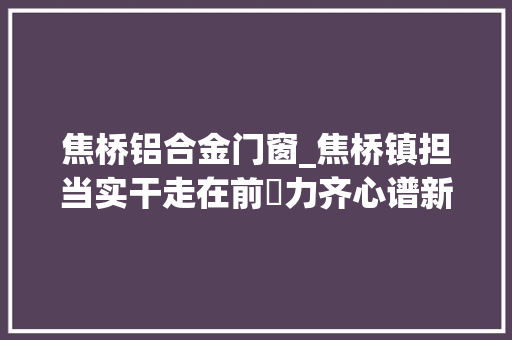 焦桥铝合金门窗_焦桥镇担当实干走在前勠力齐心谱新篇擘画高质量成长美好蓝图