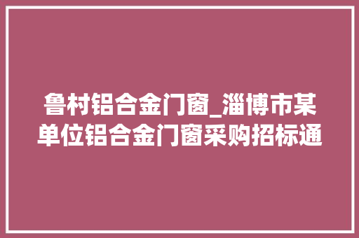 鲁村铝合金门窗_淄博市某单位铝合金门窗采购招标通知书记预算71万元