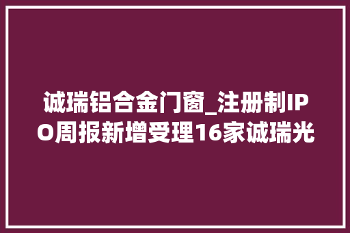诚瑞铝合金门窗_注册制IPO周报新增受理16家诚瑞光学连续吃亏市场成熟度待验证