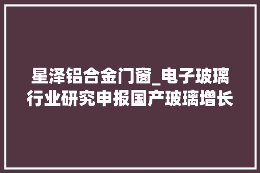 星泽铝合金门窗_电子玻璃行业研究申报国产玻璃增长潜力大年夜