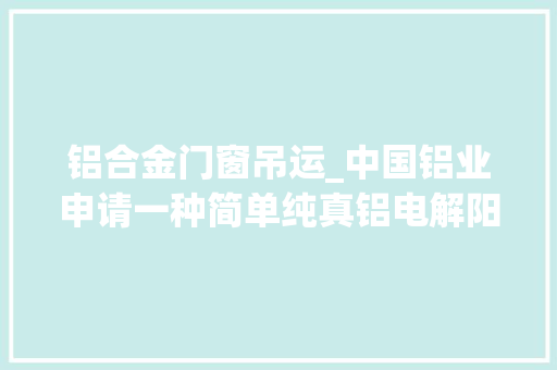 铝合金门窗吊运_中国铝业申请一种简单纯真铝电解阳极钢爪吊具专利吊运过程平稳安然操作便捷大年夜大年夜提高了吊运效率降低了工作强度