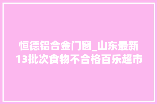 恒德铝合金门窗_山东最新13批次食物不合格百乐超市铂悦府店江北水城如忆生活超市等上榜
