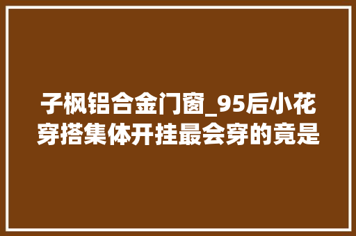 子枫铝合金门窗_95后小花穿搭集体开挂最会穿的竟是她