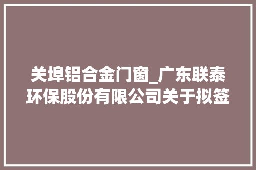 关埠铝合金门窗_广东联泰环保股份有限公司关于拟签订汕头市潮阳区潮关污水处理厂及管网PPP项目合同暨接洽关系交易的通知书记