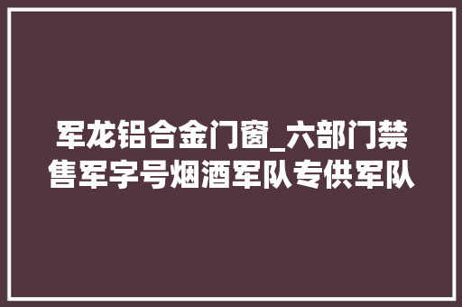 军龙铝合金门窗_六部门禁售军字号烟酒军队专供军队特供禁止运用