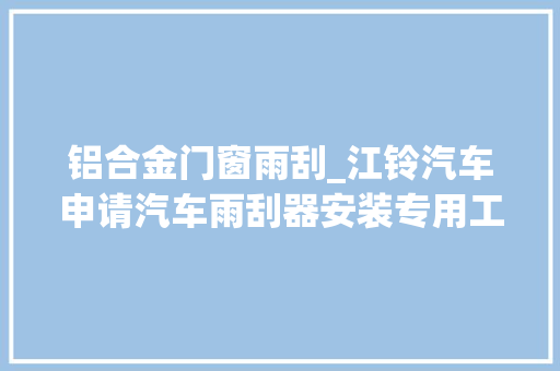 铝合金门窗雨刮_江铃汽车申请汽车雨刮器安装专用工装专利担保了雨刮器安装的精准性和便捷性