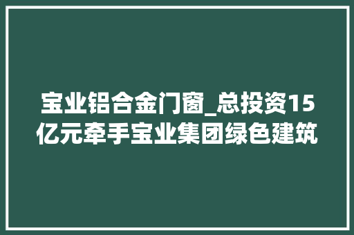 宝业铝合金门窗_总投资15亿元牵手宝业集团绿色建筑智能分娩基地项目落地莲都