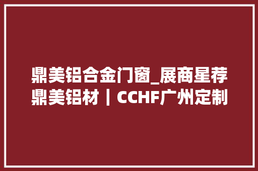 鼎美铝合金门窗_展商星荐鼎美铝材｜CCHF广州定制家居展