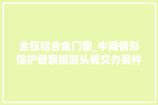 全钰铝合金门窗_中间情形保护督察组回头看交办案件解决结果公示第5批