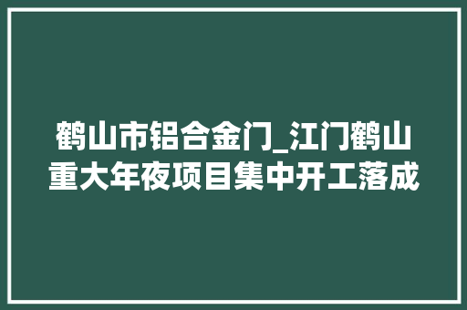 鹤山市铝合金门_江门鹤山重大年夜项目集中开工落成工业城21项目总投资898亿