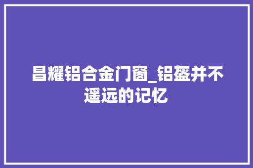 昌耀铝合金门窗_铝盔并不遥远的记忆