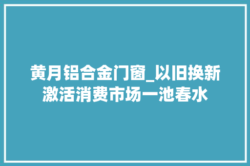 黄月铝合金门窗_以旧换新激活消费市场一池春水