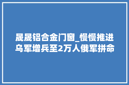 晟晟铝合金门窗_慢慢推进乌军增兵至2万人俄军拼命重大年夜鞭挞