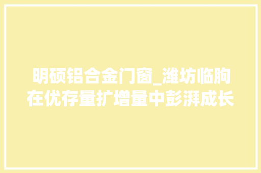 明硕铝合金门窗_潍坊临朐在优存量扩增量中彭湃成长动能