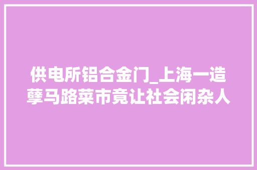 供电所铝合金门_上海一造孽马路菜市竟让社会闲杂人员经营了4年夏令热线社区之问⑨