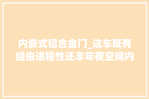 内嵌式铝合金门_这车既有经由进程性还丰年夜空间内部大年夜6座二排座椅堪比飞机优等舱