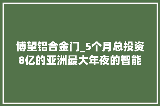 博望铝合金门_5个月总投资8亿的亚洲最大年夜的智能工厂在马鞍山拔地而起