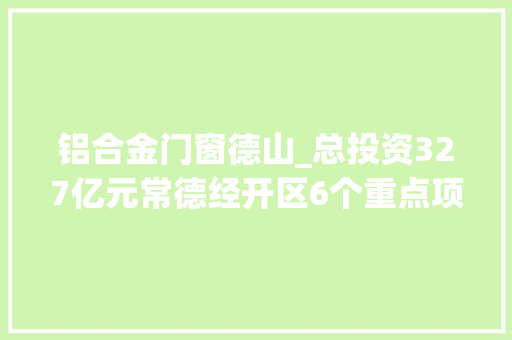 铝合金门窗德山_总投资327亿元常德经开区6个重点项目今天集中开工投产