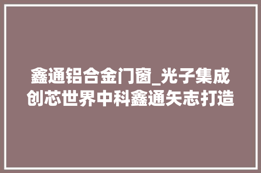 鑫通铝合金门窗_光子集成创芯世界中科鑫通矢志打造中国芯