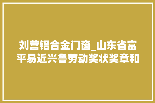 刘营铝合金门窗_山东省富平易近兴鲁劳动奖状奖章和省工人先锋号拟表彰名单公示泰安这些单位小我上榜