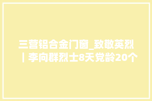 三营铝合金门窗_致敬英烈｜李向群烈士8天党龄20个月军龄和20岁年光时间
