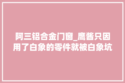 阿三铝合金门窗_鹰酱只因用了白象的零件就被白象坑的自家飞船下不回来