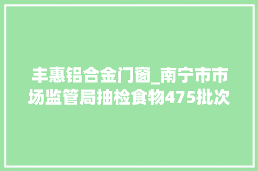 丰惠铝合金门窗_南宁市市场监管局抽检食物475批次不合格10批次