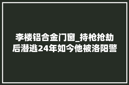 李楼铝合金门窗_持枪抢劫后潜逃24年如今他被洛阳警方抓获