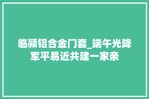 临颍铝合金门套_端午光降军平易近共建一家亲