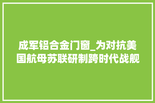 成军铝合金门窗_为对抗美国航母苏联研制跨时代战舰居然和中国055十分相似