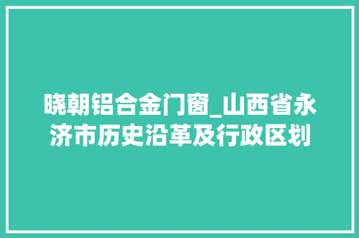 晓朝铝合金门窗_山西省永济市历史沿革及行政区划