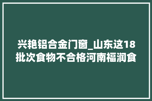兴艳铝合金门窗_山东这18批次食物不合格河南福润食物万客隆超市麦凯乐百货等上榜