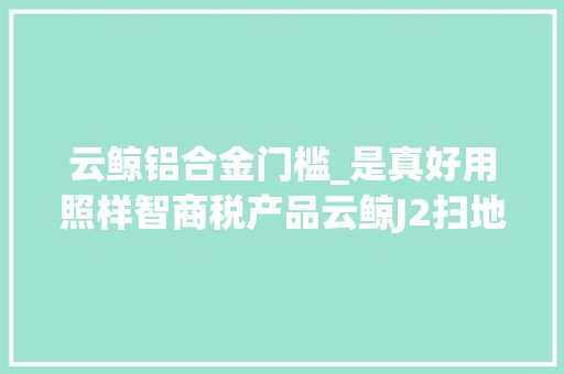云鲸铝合金门槛_是真好用照样智商税产品云鲸J2扫地机械人深度评测来了