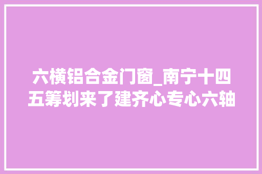 六横铝合金门窗_南宁十四五筹划来了建齐心专心六轴都邑圈修6号线等多条地铁