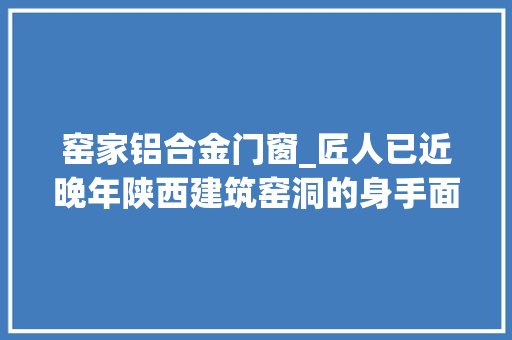 窑家铝合金门窗_匠人已近晚年陕西建筑窑洞的身手面临失落传