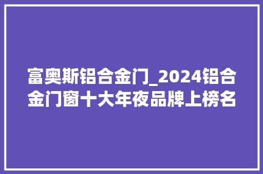 富奥斯铝合金门_2024铝合金门窗十大年夜品牌上榜名单