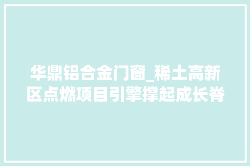 华鼎铝合金门窗_稀土高新区点燃项目引擎撑起成长脊梁